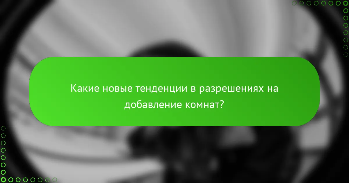 Какие новые тенденции в разрешениях на добавление комнат?