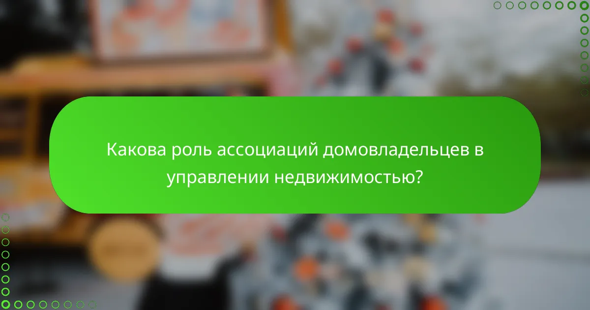 Какова роль ассоциаций домовладельцев в управлении недвижимостью?